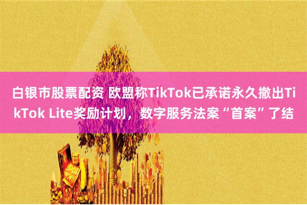 白银市股票配资 欧盟称TikTok已承诺永久撤出TikTok Lite奖励计划，数字服务法案“首案”了结