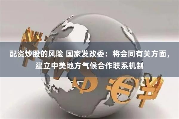 配资炒股的风险 国家发改委：将会同有关方面，建立中美地方气候合作联系机制