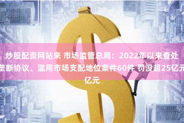 炒股配资网站来 市场监管总局：2022年以来查处垄断协议、滥用市场支配地位案件60件 罚没超25亿元