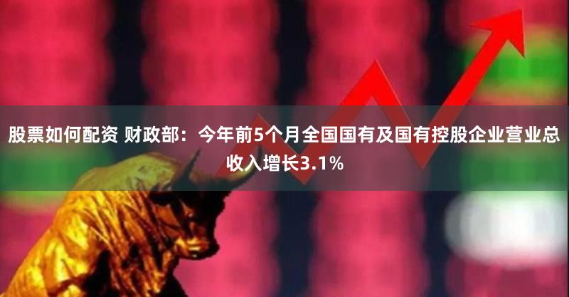 股票如何配资 财政部：今年前5个月全国国有及国有控股企业营业总收入增长3.1%