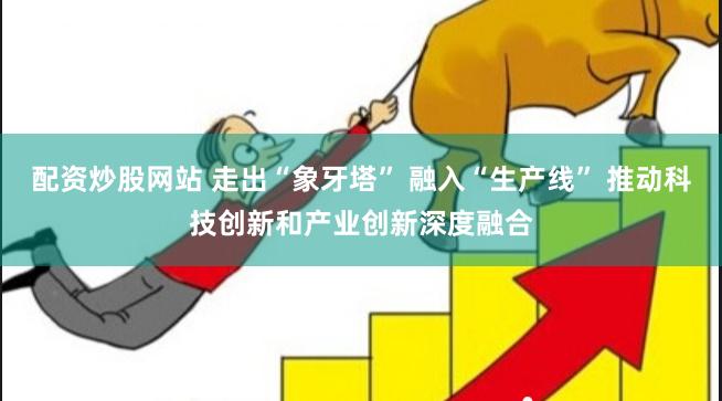 配资炒股网站 走出“象牙塔” 融入“生产线” 推动科技创新和产业创新深度融合