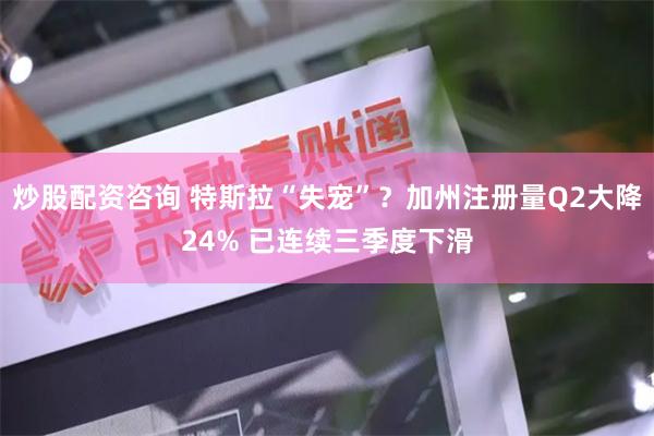 炒股配资咨询 特斯拉“失宠”？加州注册量Q2大降24% 已连续三季度下滑