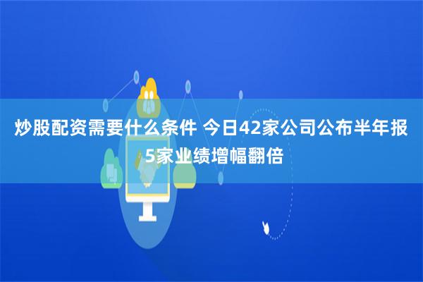 炒股配资需要什么条件 今日42家公司公布半年报 5家业绩增幅翻倍