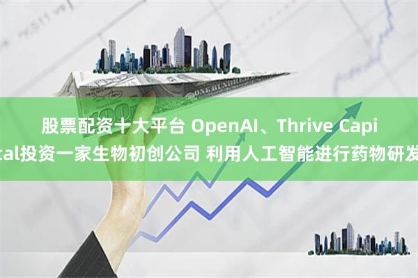 股票配资十大平台 OpenAI、Thrive Capital投资一家生物初创公司 利用人工智能进行药物研发