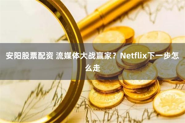 安阳股票配资 流媒体大战赢家？Netflix下一步怎么走