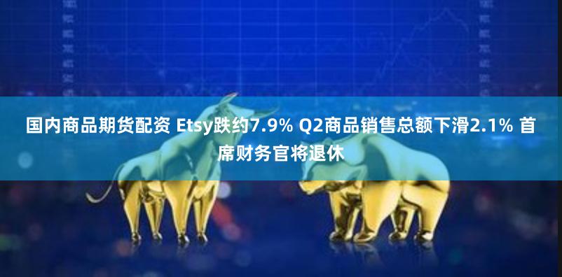 国内商品期货配资 Etsy跌约7.9% Q2商品销售总额下滑2.1% 首席财务官将退休