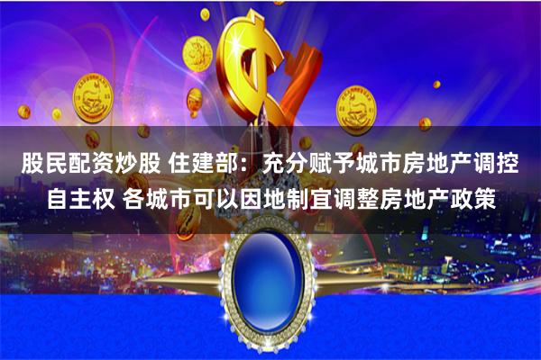 股民配资炒股 住建部：充分赋予城市房地产调控自主权 各城市可以因地制宜调整房地产政策