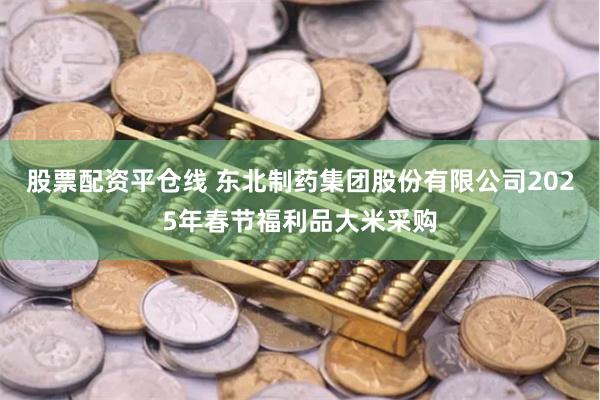 股票配资平仓线 东北制药集团股份有限公司2025年春节福利品大米采购