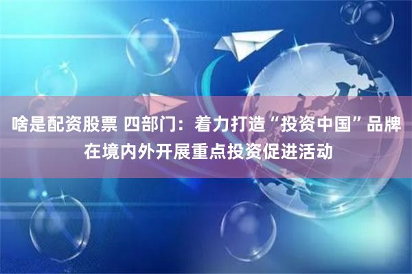 啥是配资股票 四部门：着力打造“投资中国”品牌 在境内外开展重点投资促进活动