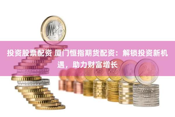 投资股票配资 厦门恒指期货配资：解锁投资新机遇，助力财富增长