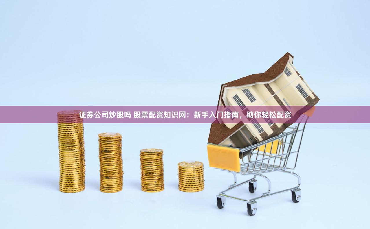 证券公司炒股吗 股票配资知识网：新手入门指南，助你轻松配资