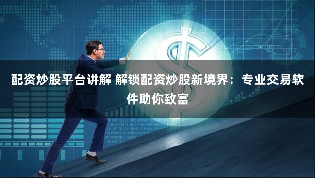 配资炒股平台讲解 解锁配资炒股新境界：专业交易软件助你致富