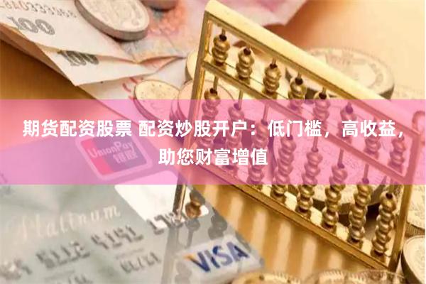 期货配资股票 配资炒股开户：低门槛，高收益，助您财富增值