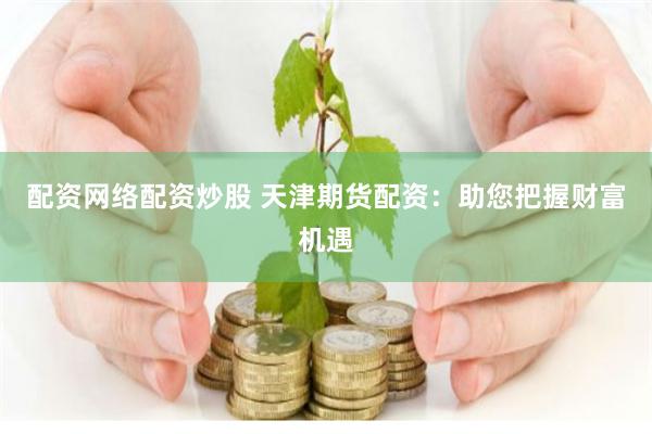 配资网络配资炒股 天津期货配资：助您把握财富机遇