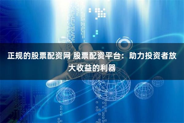 正规的股票配资网 股票配资平台：助力投资者放大收益的利器